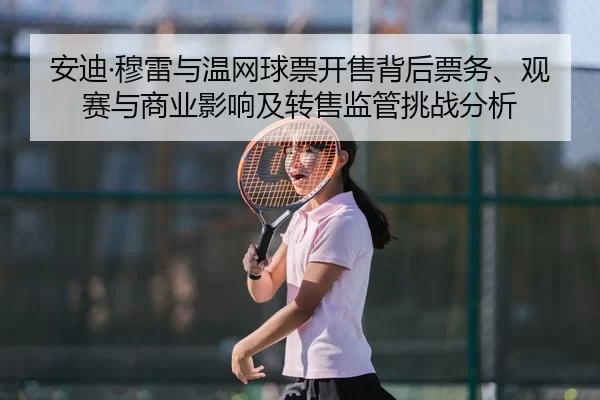 安迪·穆雷与温网球票开售背后票务、观赛与商业影响及转售监管挑战分析