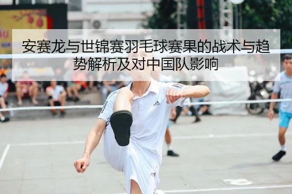 安赛龙与世锦赛羽毛球赛果的战术与趋势解析及对中国队影响