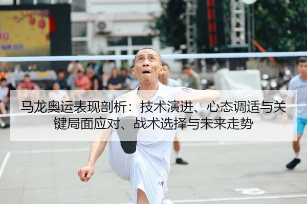 马龙奥运表现剖析：技术演进、心态调适与关键局面应对、战术选择与未来走势