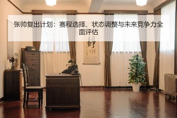 张帅复出计划：赛程选择、状态调整与未来竞争力全面评估